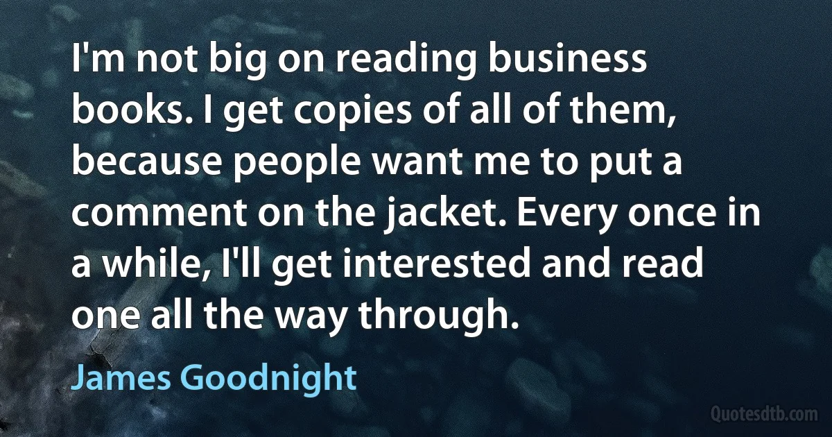 I'm not big on reading business books. I get copies of all of them, because people want me to put a comment on the jacket. Every once in a while, I'll get interested and read one all the way through. (James Goodnight)