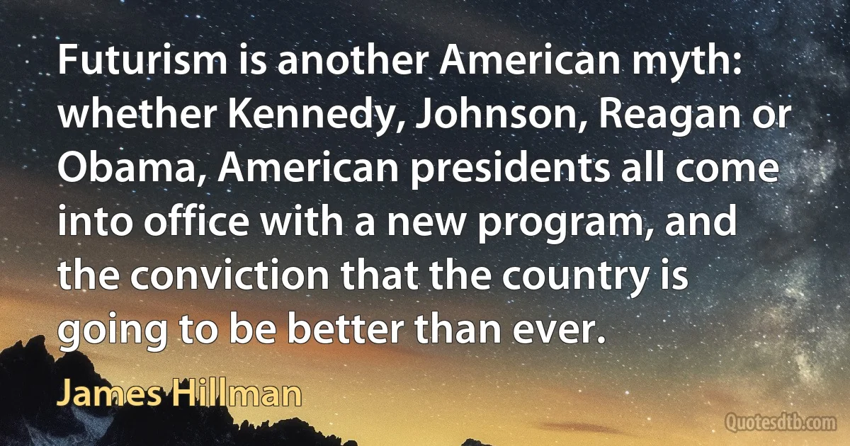 Futurism is another American myth: whether Kennedy, Johnson, Reagan or Obama, American presidents all come into office with a new program, and the conviction that the country is going to be better than ever. (James Hillman)