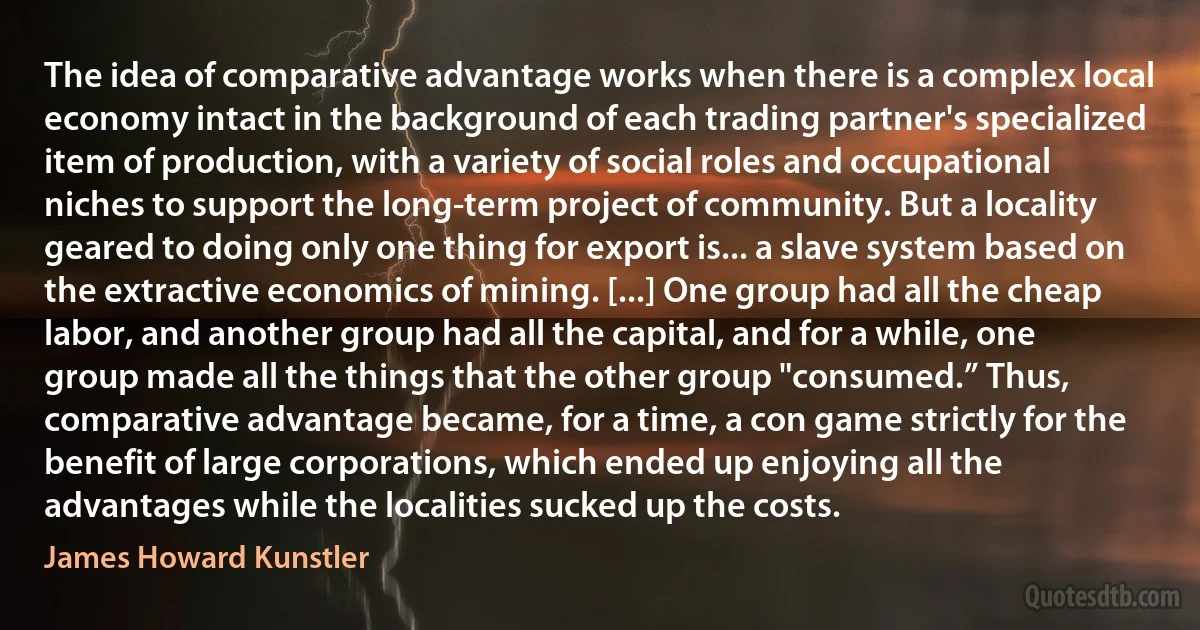 The idea of comparative advantage works when there is a complex local economy intact in the background of each trading partner's specialized item of production, with a variety of social roles and occupational niches to support the long-term project of community. But a locality geared to doing only one thing for export is... a slave system based on the extractive economics of mining. [...] One group had all the cheap labor, and another group had all the capital, and for a while, one group made all the things that the other group "consumed.” Thus, comparative advantage became, for a time, a con game strictly for the benefit of large corporations, which ended up enjoying all the advantages while the localities sucked up the costs. (James Howard Kunstler)