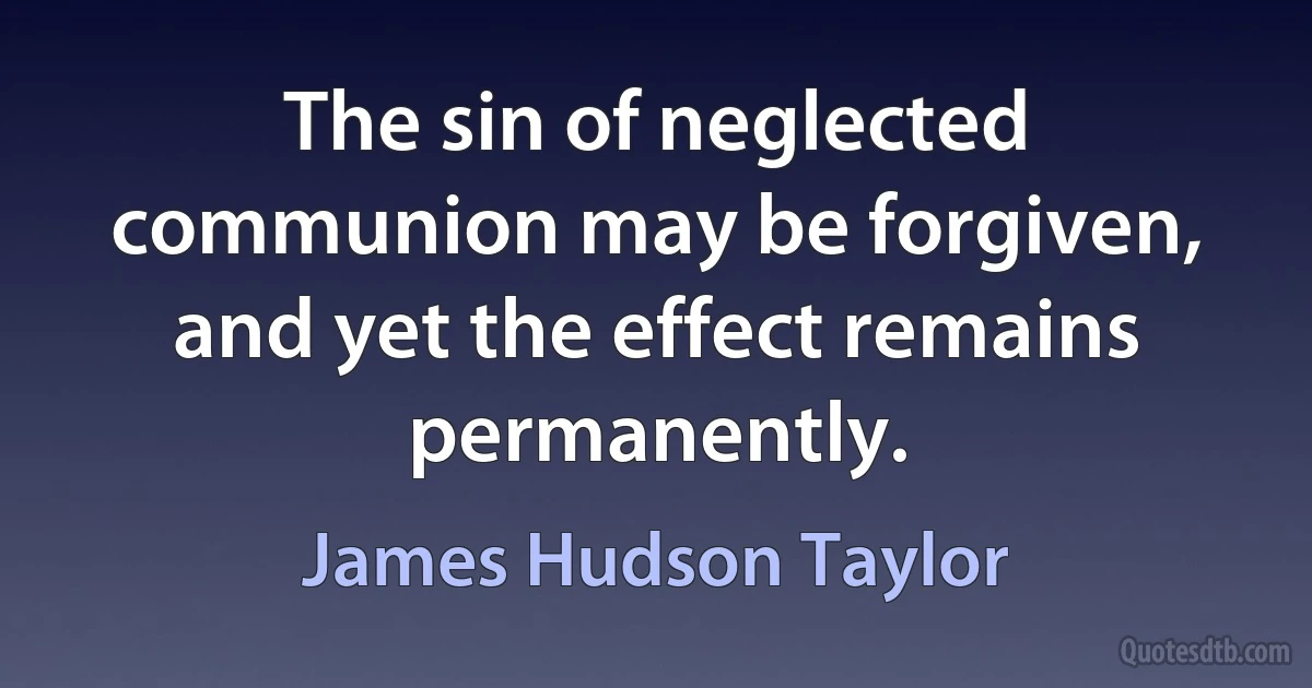 The sin of neglected communion may be forgiven, and yet the effect remains permanently. (James Hudson Taylor)