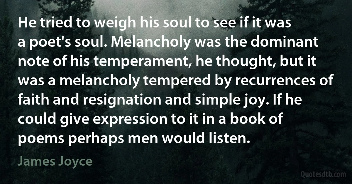 He tried to weigh his soul to see if it was a poet's soul. Melancholy was the dominant note of his temperament, he thought, but it was a melancholy tempered by recurrences of faith and resignation and simple joy. If he could give expression to it in a book of poems perhaps men would listen. (James Joyce)