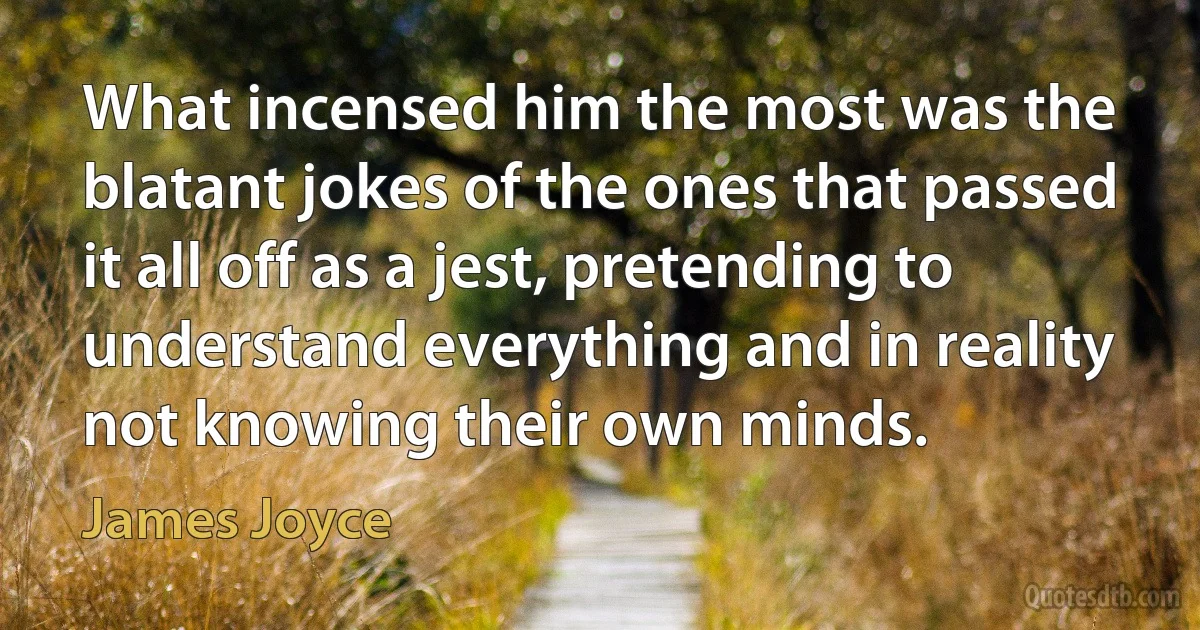 What incensed him the most was the blatant jokes of the ones that passed it all off as a jest, pretending to understand everything and in reality not knowing their own minds. (James Joyce)