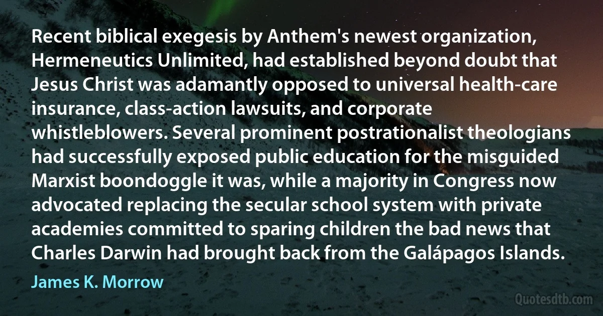 Recent biblical exegesis by Anthem's newest organization, Hermeneutics Unlimited, had established beyond doubt that Jesus Christ was adamantly opposed to universal health-care insurance, class-action lawsuits, and corporate whistleblowers. Several prominent postrationalist theologians had successfully exposed public education for the misguided Marxist boondoggle it was, while a majority in Congress now advocated replacing the secular school system with private academies committed to sparing children the bad news that Charles Darwin had brought back from the Galápagos Islands. (James K. Morrow)