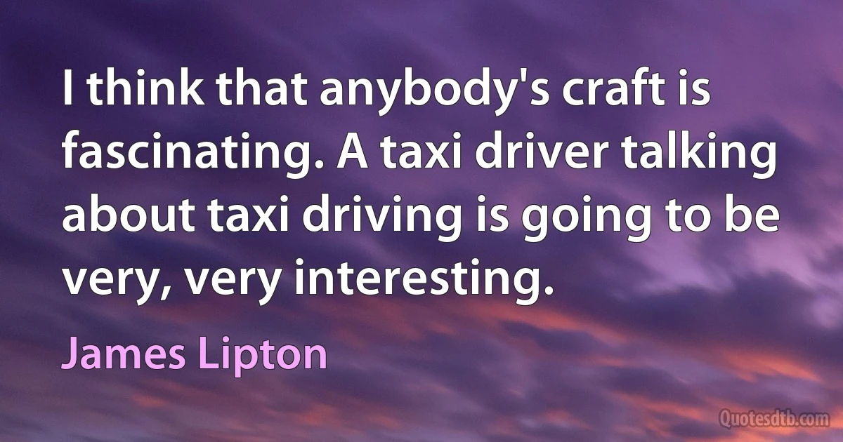 I think that anybody's craft is fascinating. A taxi driver talking about taxi driving is going to be very, very interesting. (James Lipton)