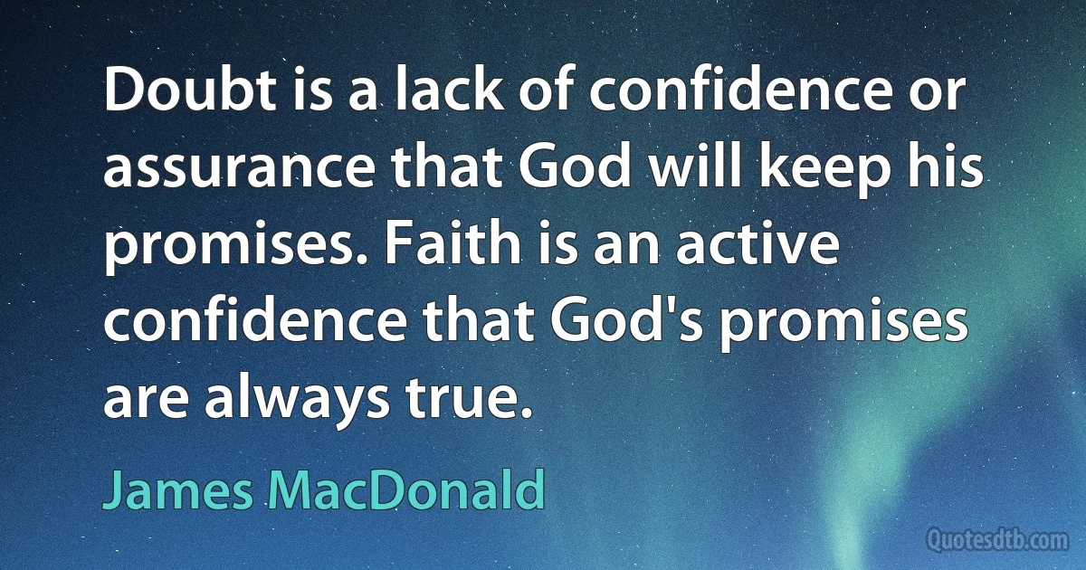 Doubt is a lack of confidence or assurance that God will keep his promises. Faith is an active confidence that God's promises are always true. (James MacDonald)