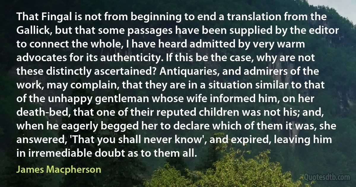 That Fingal is not from beginning to end a translation from the Gallick, but that some passages have been supplied by the editor to connect the whole, I have heard admitted by very warm advocates for its authenticity. If this be the case, why are not these distinctly ascertained? Antiquaries, and admirers of the work, may complain, that they are in a situation similar to that of the unhappy gentleman whose wife informed him, on her death-bed, that one of their reputed children was not his; and, when he eagerly begged her to declare which of them it was, she answered, 'That you shall never know', and expired, leaving him in irremediable doubt as to them all. (James Macpherson)