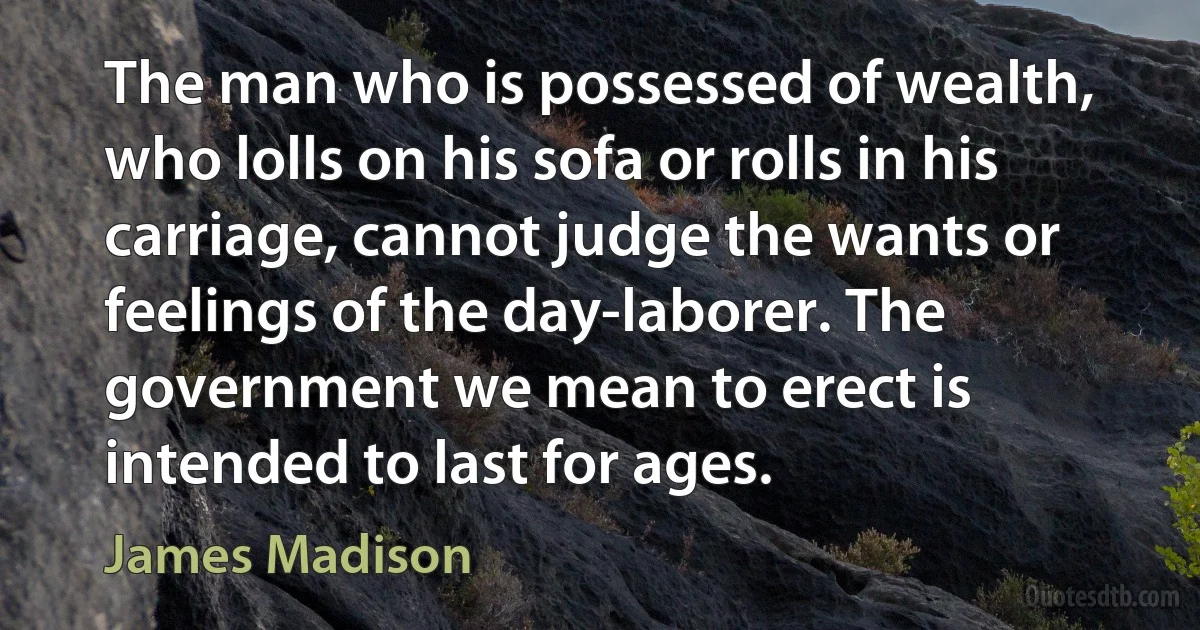 The man who is possessed of wealth, who lolls on his sofa or rolls in his carriage, cannot judge the wants or feelings of the day-laborer. The government we mean to erect is intended to last for ages. (James Madison)