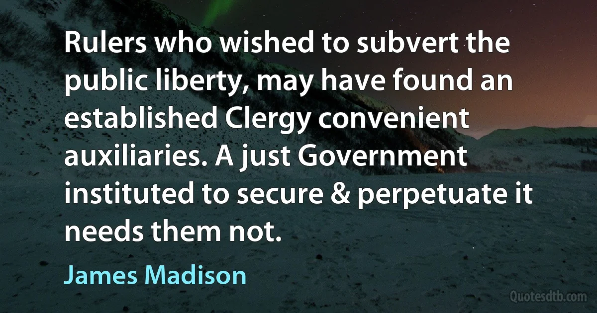 Rulers who wished to subvert the public liberty, may have found an established Clergy convenient auxiliaries. A just Government instituted to secure & perpetuate it needs them not. (James Madison)