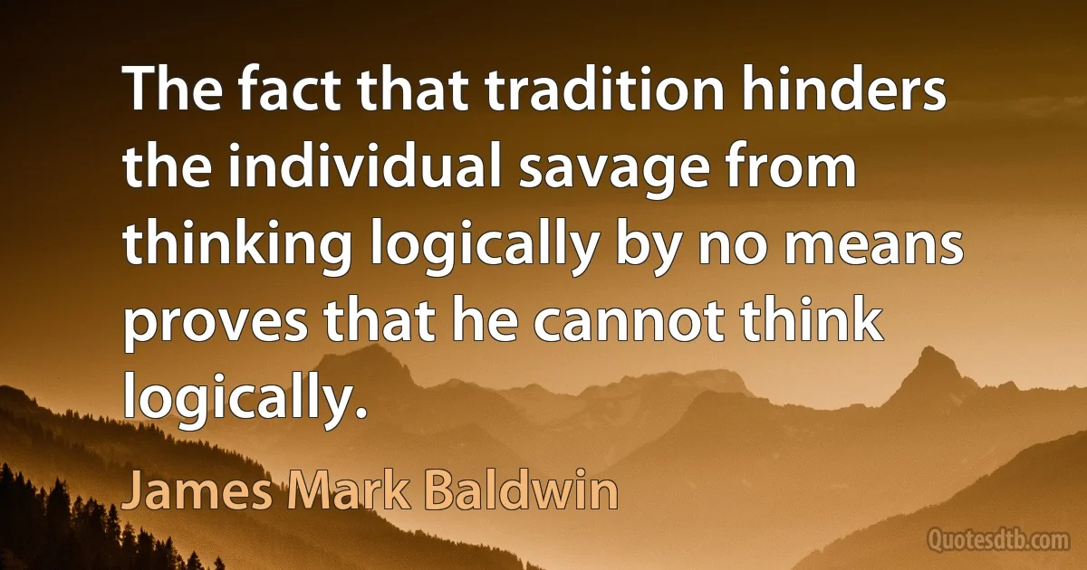 The fact that tradition hinders the individual savage from thinking logically by no means proves that he cannot think logically. (James Mark Baldwin)