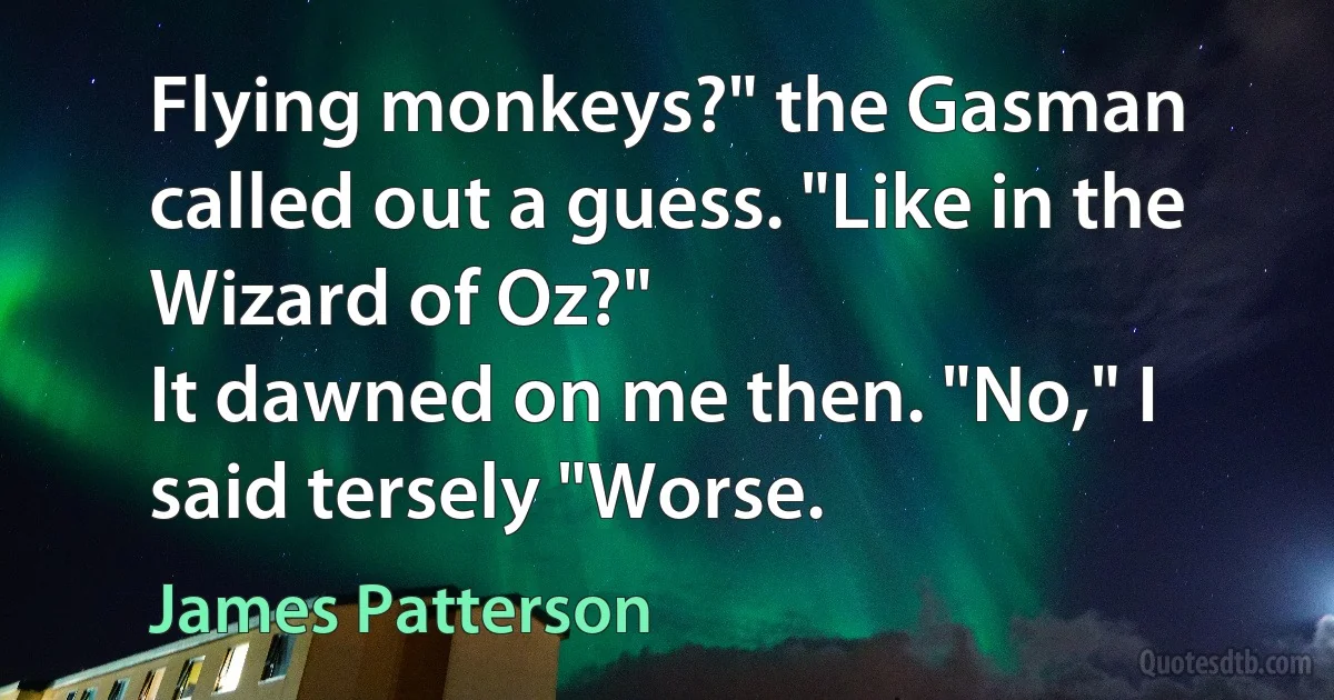 Flying monkeys?" the Gasman called out a guess. "Like in the Wizard of Oz?"
It dawned on me then. "No," I said tersely "Worse. (James Patterson)