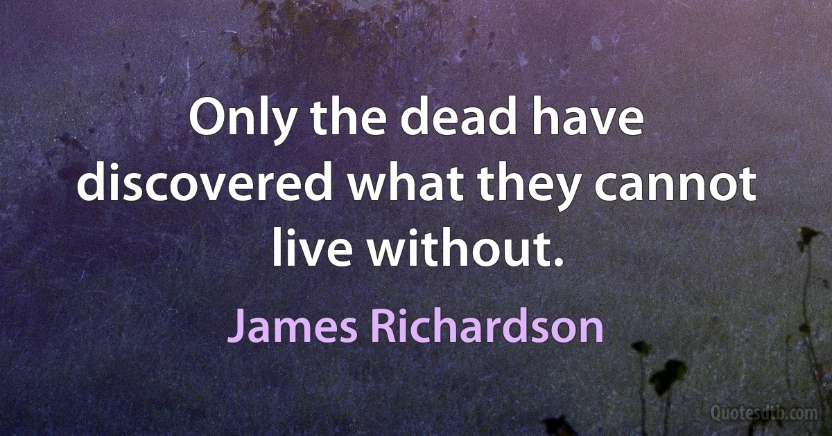 Only the dead have discovered what they cannot live without. (James Richardson)