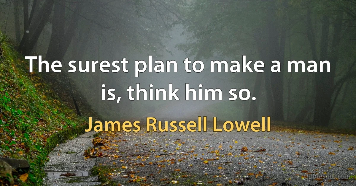 The surest plan to make a man is, think him so. (James Russell Lowell)