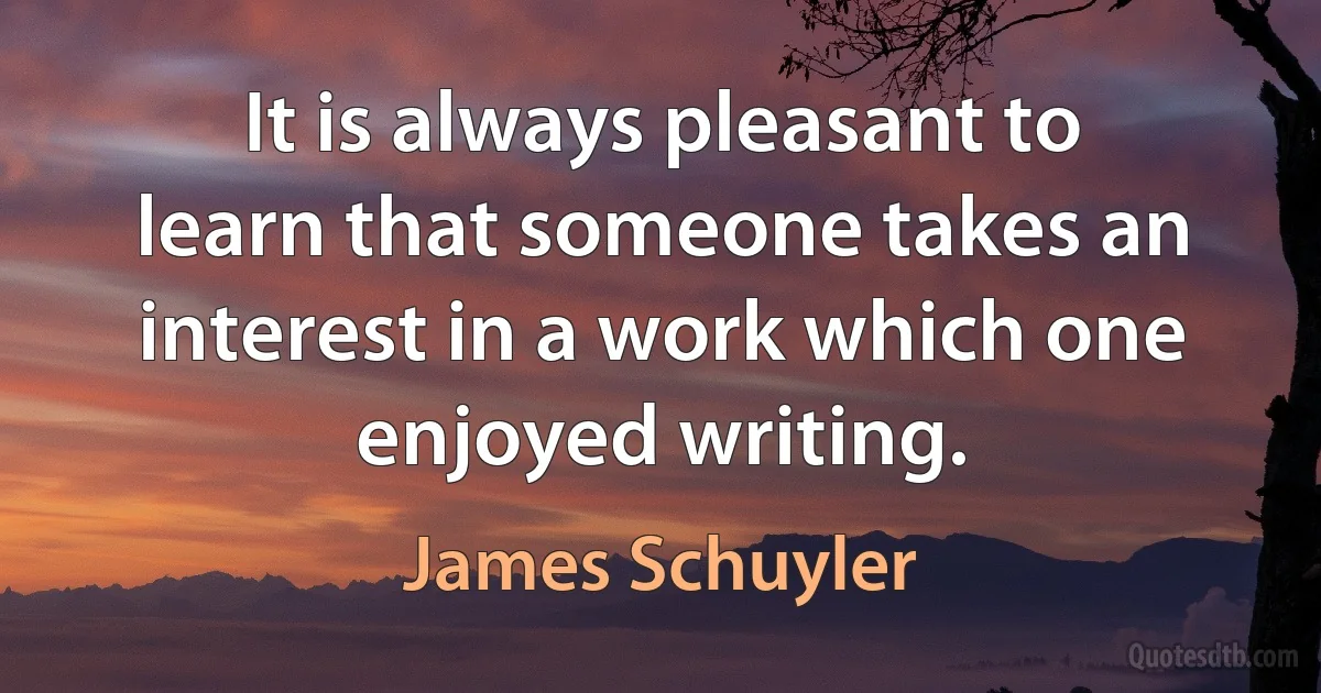 It is always pleasant to learn that someone takes an interest in a work which one enjoyed writing. (James Schuyler)