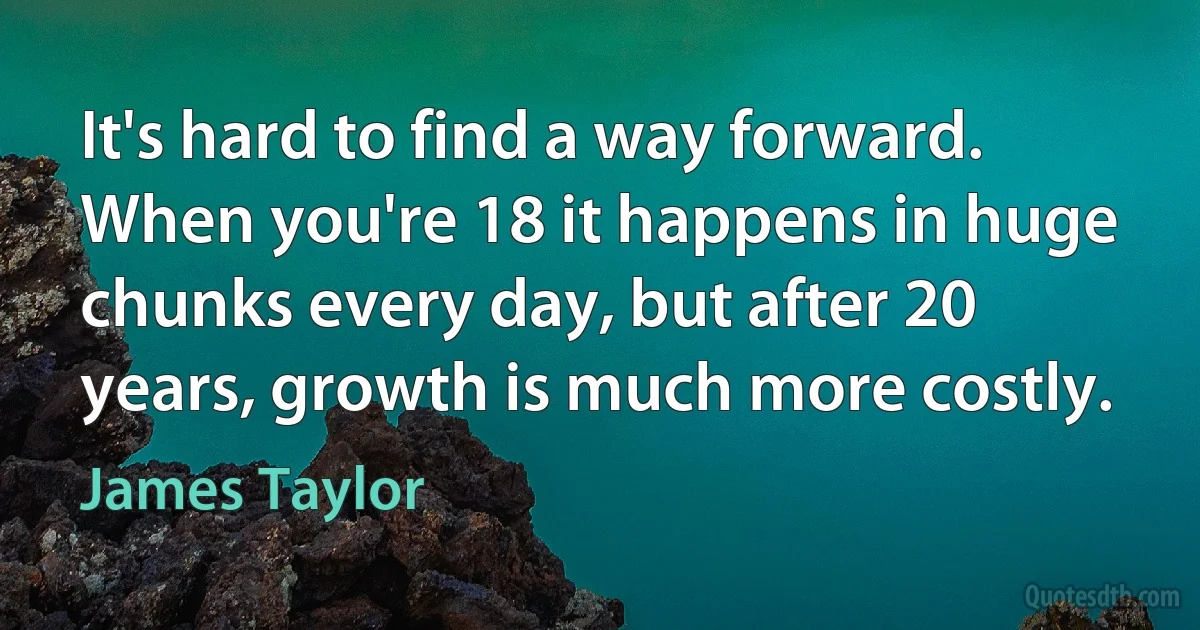 It's hard to find a way forward. When you're 18 it happens in huge chunks every day, but after 20 years, growth is much more costly. (James Taylor)