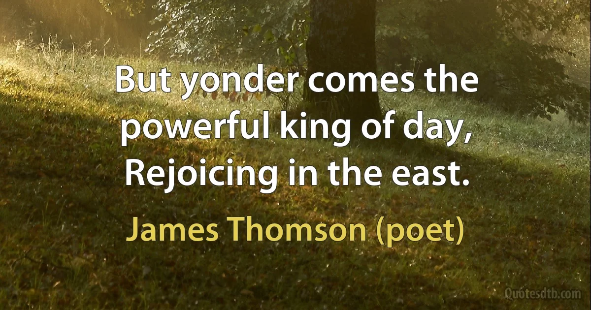 But yonder comes the powerful king of day,
Rejoicing in the east. (James Thomson (poet))