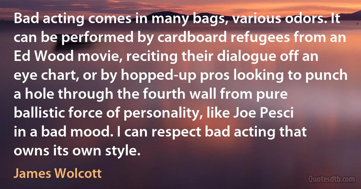 Bad acting comes in many bags, various odors. It can be performed by cardboard refugees from an Ed Wood movie, reciting their dialogue off an eye chart, or by hopped-up pros looking to punch a hole through the fourth wall from pure ballistic force of personality, like Joe Pesci in a bad mood. I can respect bad acting that owns its own style. (James Wolcott)