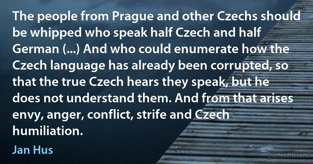 The people from Prague and other Czechs should be whipped who speak half Czech and half German (...) And who could enumerate how the Czech language has already been corrupted, so that the true Czech hears they speak, but he does not understand them. And from that arises envy, anger, conflict, strife and Czech humiliation. (Jan Hus)