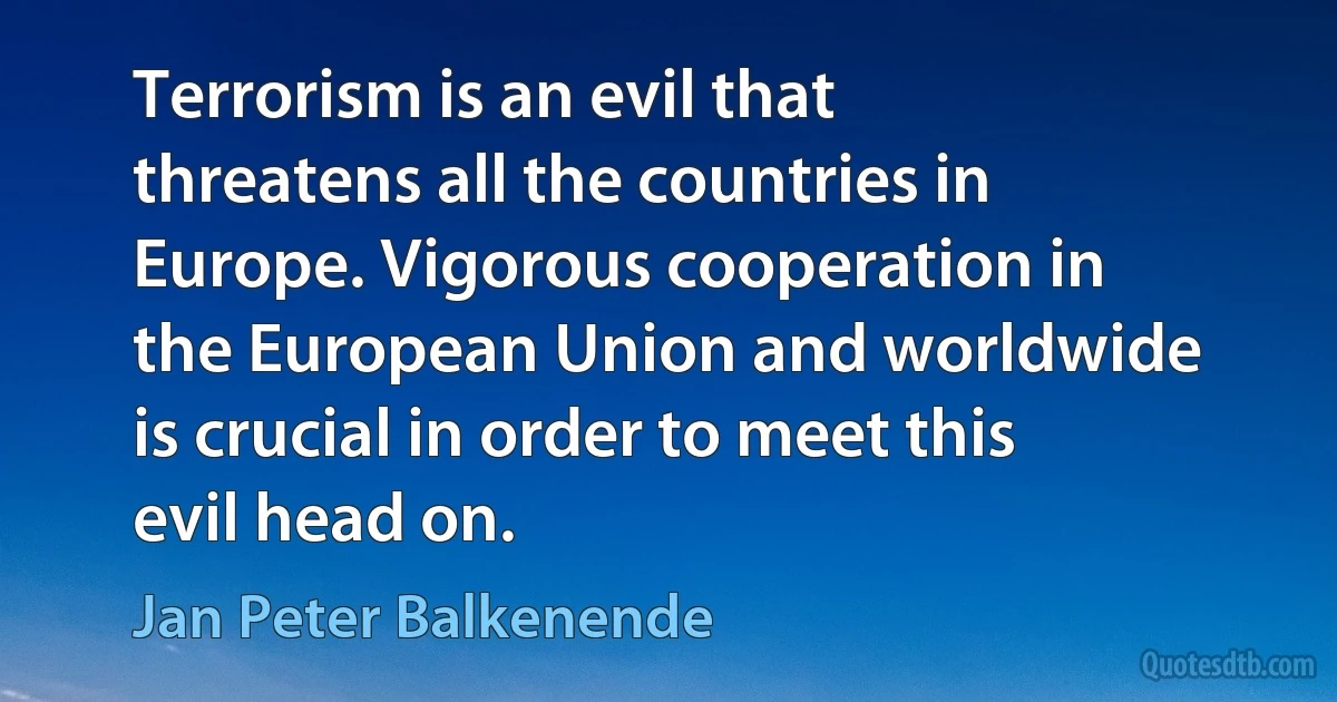 Terrorism is an evil that threatens all the countries in Europe. Vigorous cooperation in the European Union and worldwide is crucial in order to meet this evil head on. (Jan Peter Balkenende)