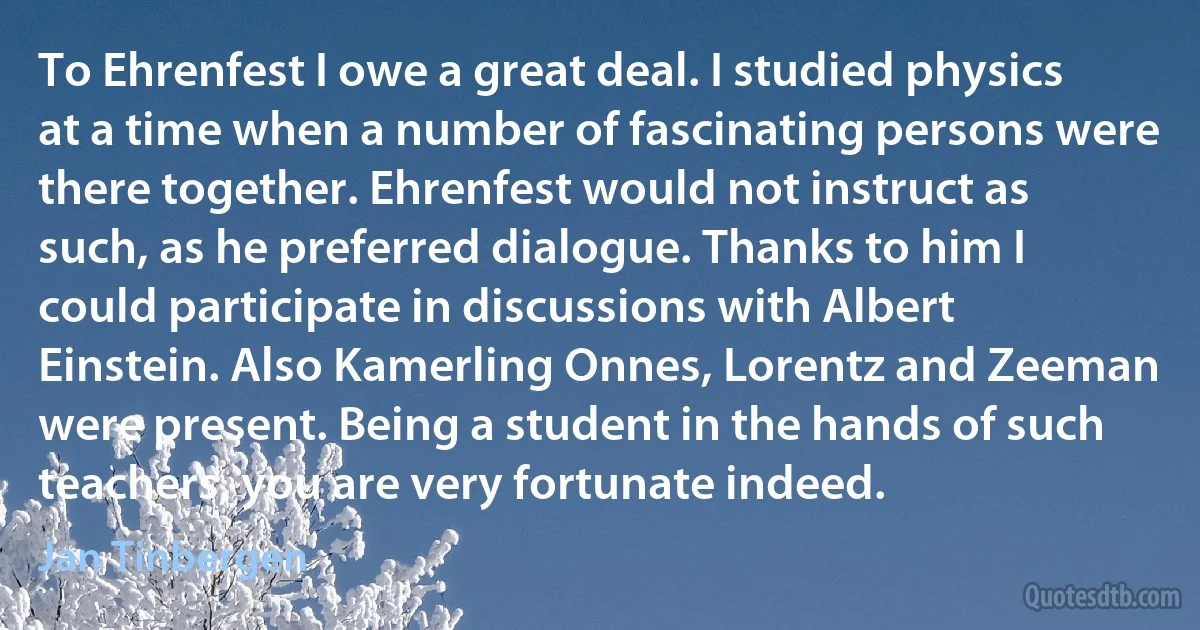 To Ehrenfest I owe a great deal. I studied physics at a time when a number of fascinating persons were there together. Ehrenfest would not instruct as such, as he preferred dialogue. Thanks to him I could participate in discussions with Albert Einstein. Also Kamerling Onnes, Lorentz and Zeeman were present. Being a student in the hands of such teachers, you are very fortunate indeed. (Jan Tinbergen)