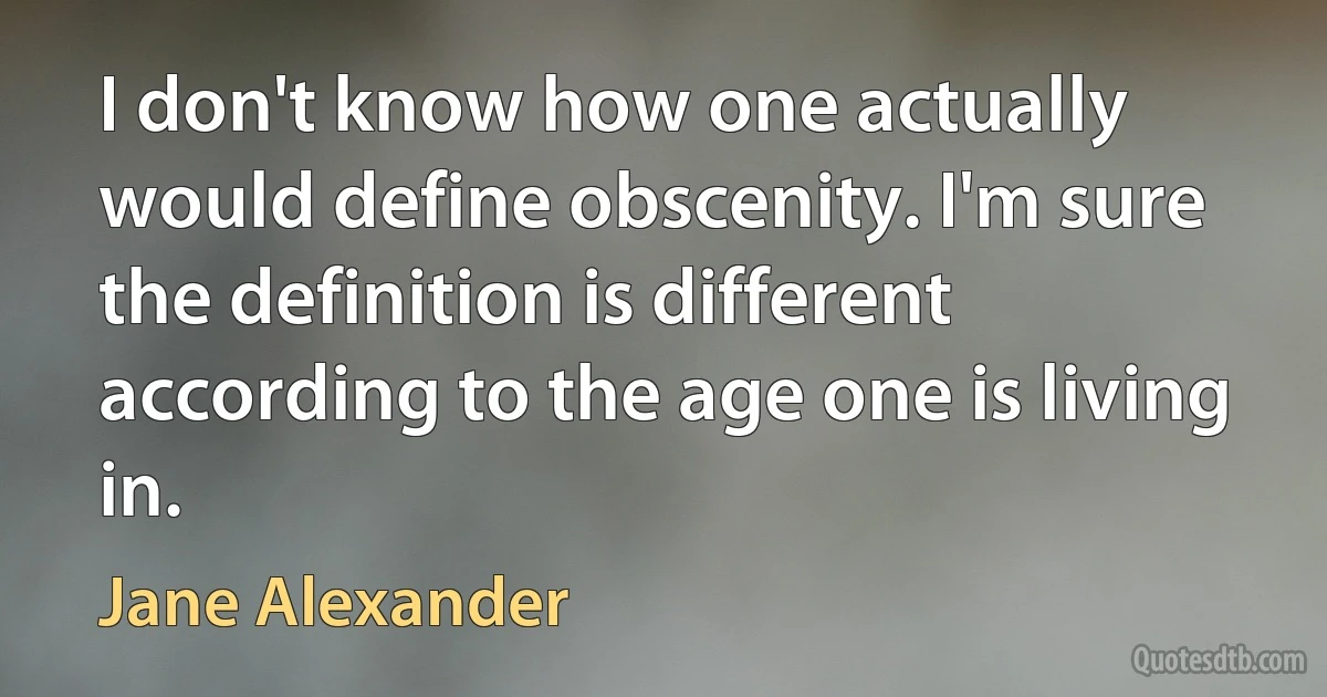 I don't know how one actually would define obscenity. I'm sure the definition is different according to the age one is living in. (Jane Alexander)