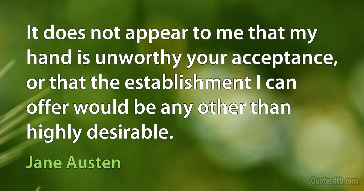 It does not appear to me that my hand is unworthy your acceptance, or that the establishment I can offer would be any other than highly desirable. (Jane Austen)