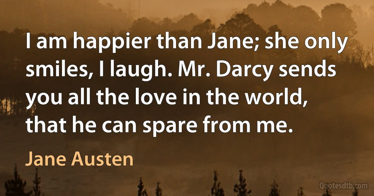 I am happier than Jane; she only smiles, I laugh. Mr. Darcy sends you all the love in the world, that he can spare from me. (Jane Austen)