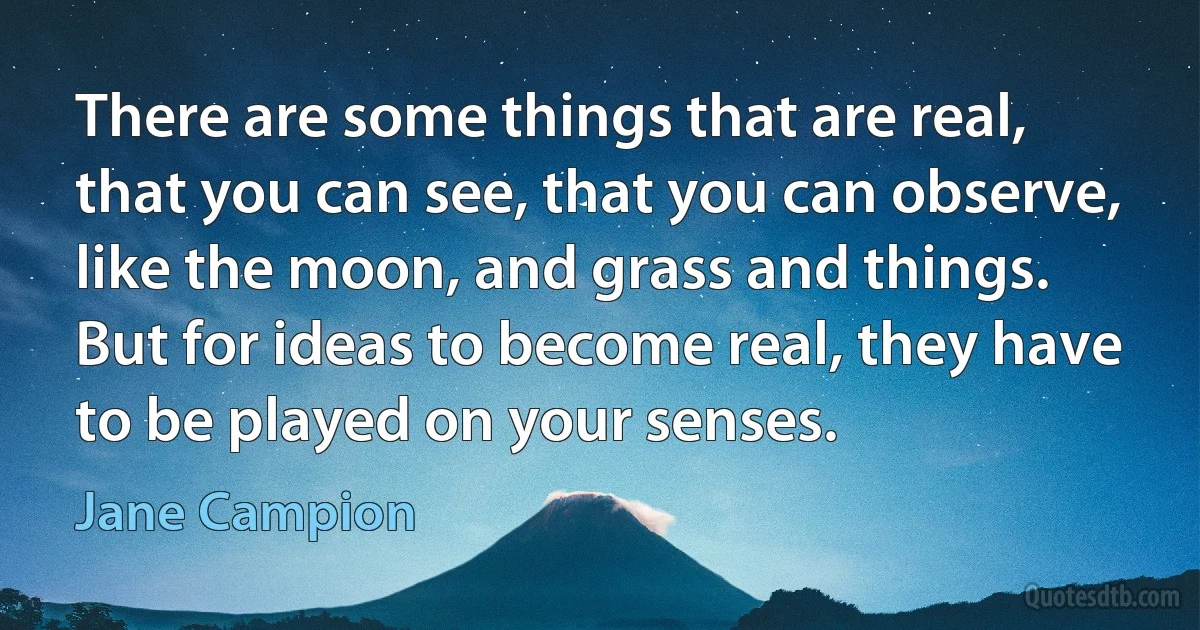 There are some things that are real, that you can see, that you can observe, like the moon, and grass and things. But for ideas to become real, they have to be played on your senses. (Jane Campion)