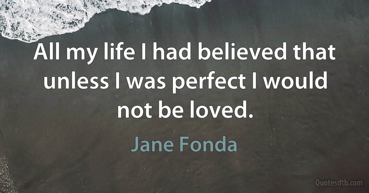 All my life I had believed that unless I was perfect I would not be loved. (Jane Fonda)