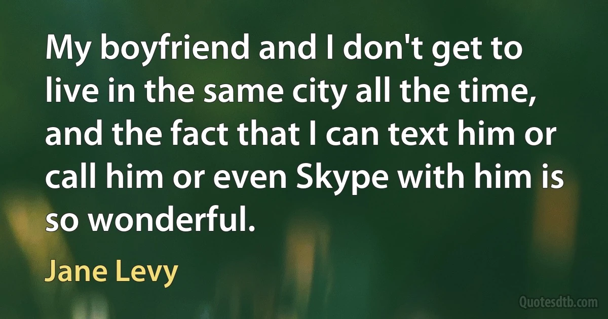 My boyfriend and I don't get to live in the same city all the time, and the fact that I can text him or call him or even Skype with him is so wonderful. (Jane Levy)