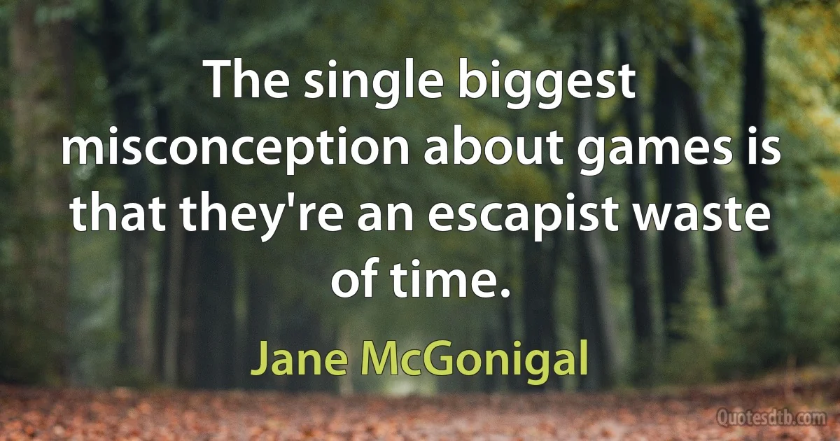 The single biggest misconception about games is that they're an escapist waste of time. (Jane McGonigal)