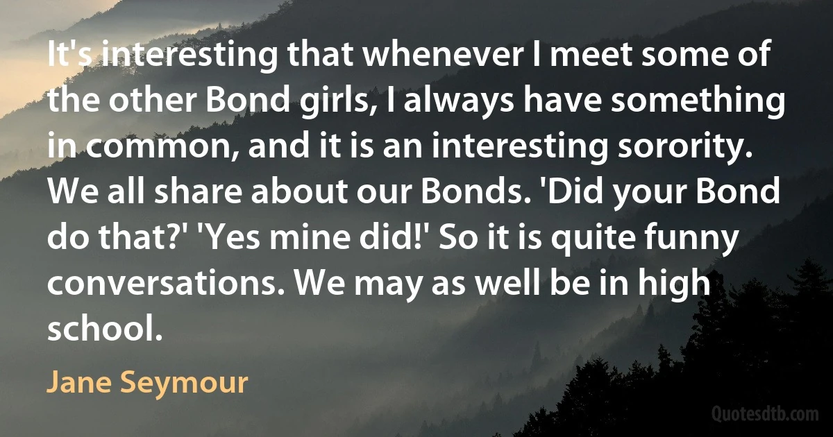 It's interesting that whenever I meet some of the other Bond girls, I always have something in common, and it is an interesting sorority. We all share about our Bonds. 'Did your Bond do that?' 'Yes mine did!' So it is quite funny conversations. We may as well be in high school. (Jane Seymour)