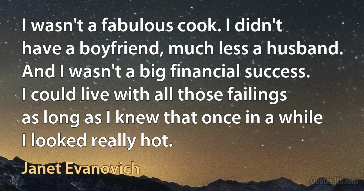 I wasn't a fabulous cook. I didn't have a boyfriend, much less a husband. And I wasn't a big financial success. I could live with all those failings as long as I knew that once in a while I looked really hot. (Janet Evanovich)