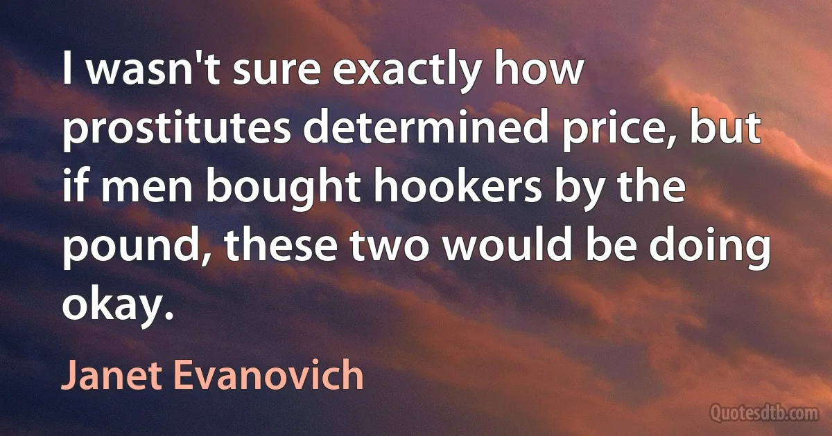 I wasn't sure exactly how prostitutes determined price, but if men bought hookers by the pound, these two would be doing okay. (Janet Evanovich)