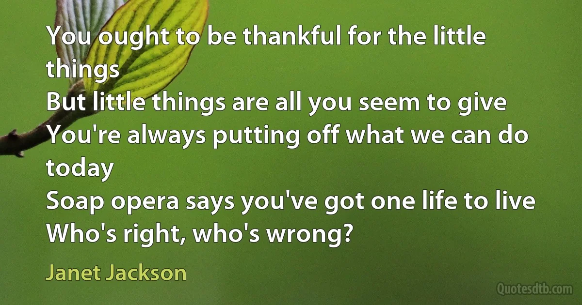 You ought to be thankful for the little things
But little things are all you seem to give
You're always putting off what we can do today
Soap opera says you've got one life to live
Who's right, who's wrong? (Janet Jackson)