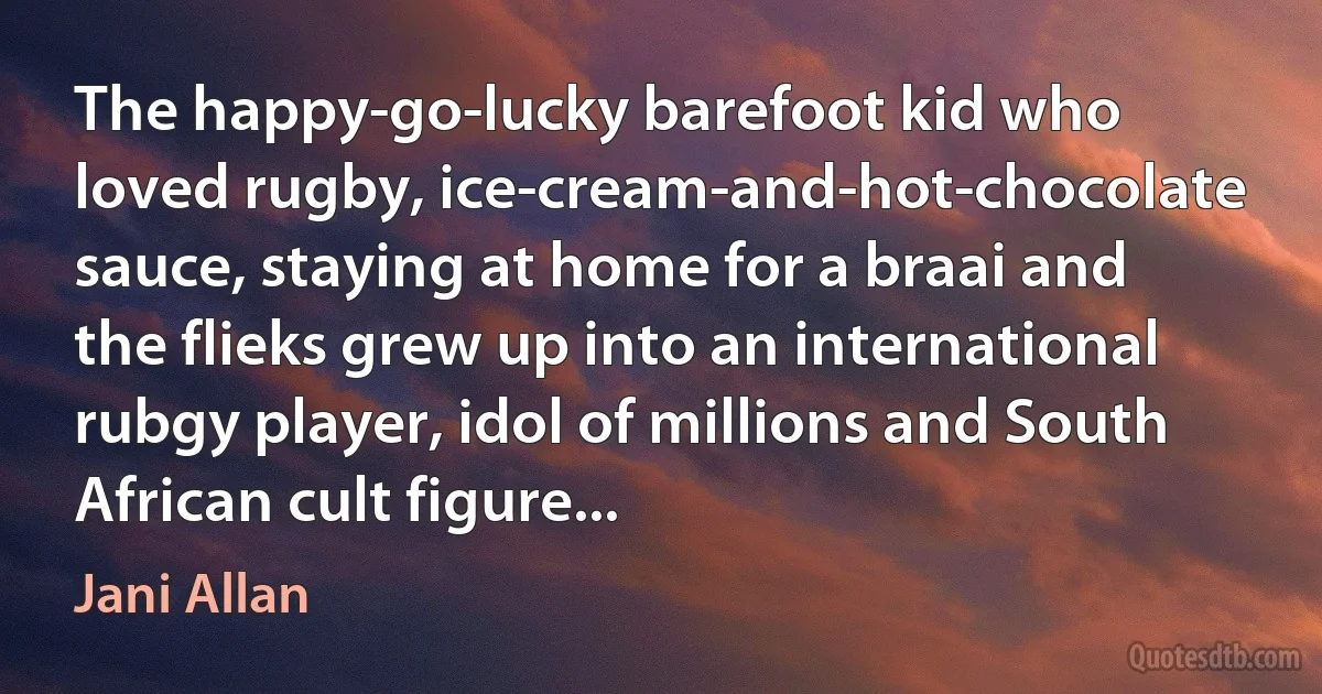 The happy-go-lucky barefoot kid who loved rugby, ice-cream-and-hot-chocolate sauce, staying at home for a braai and the flieks grew up into an international rubgy player, idol of millions and South African cult figure... (Jani Allan)