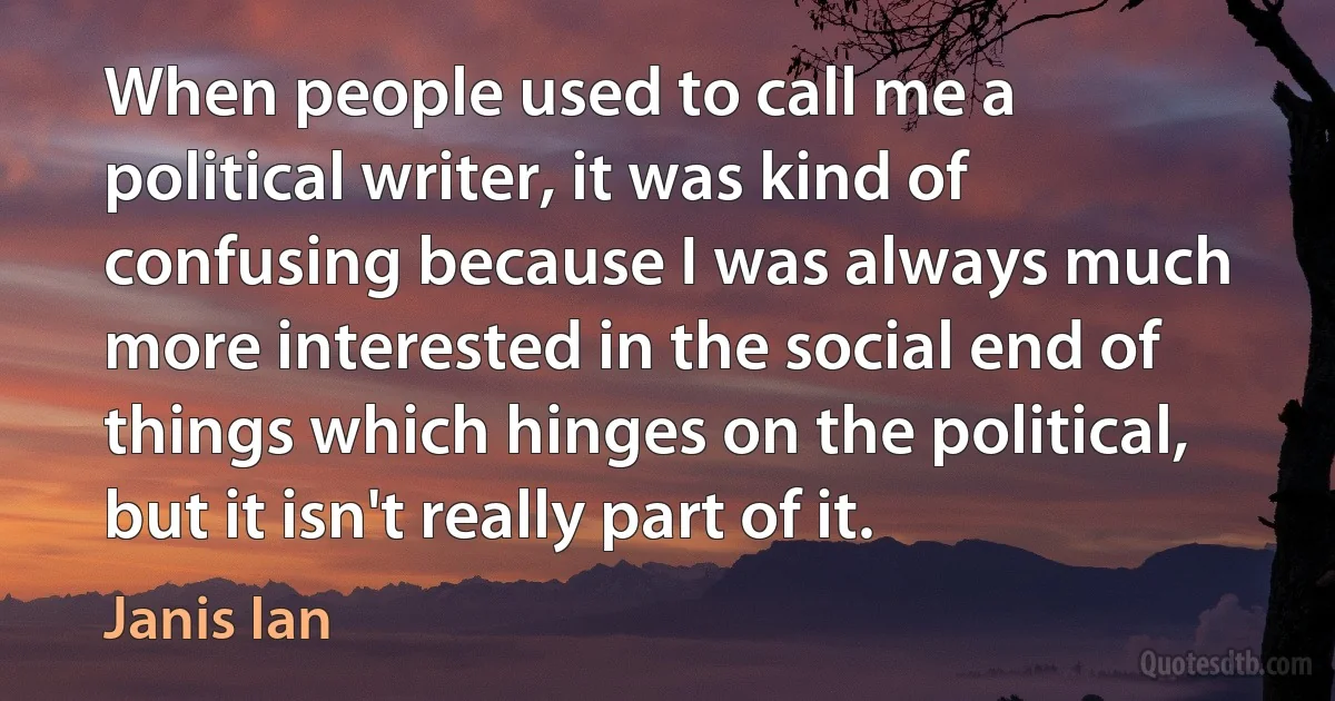 When people used to call me a political writer, it was kind of confusing because I was always much more interested in the social end of things which hinges on the political, but it isn't really part of it. (Janis Ian)