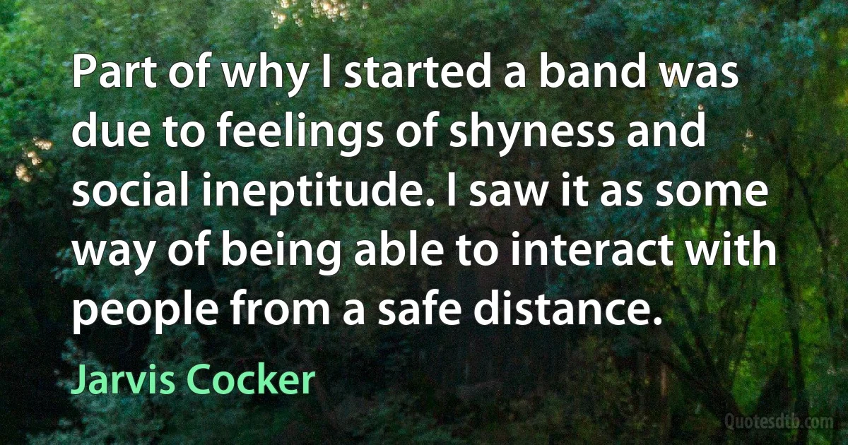 Part of why I started a band was due to feelings of shyness and social ineptitude. I saw it as some way of being able to interact with people from a safe distance. (Jarvis Cocker)