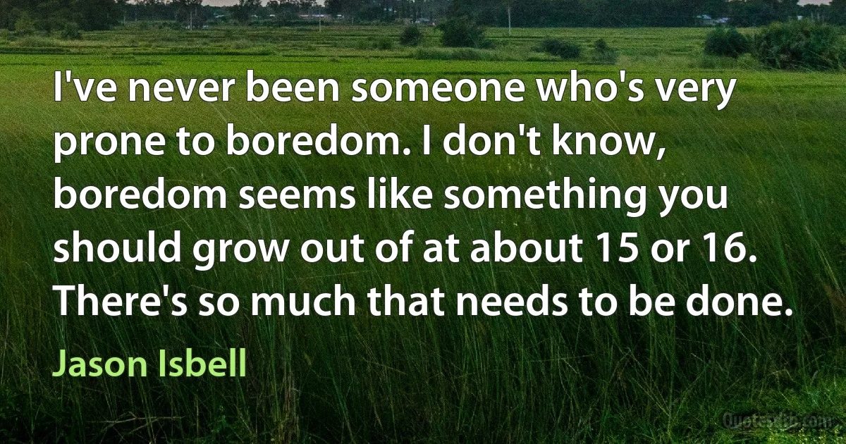 I've never been someone who's very prone to boredom. I don't know, boredom seems like something you should grow out of at about 15 or 16. There's so much that needs to be done. (Jason Isbell)