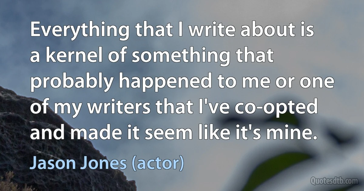 Everything that I write about is a kernel of something that probably happened to me or one of my writers that I've co-opted and made it seem like it's mine. (Jason Jones (actor))