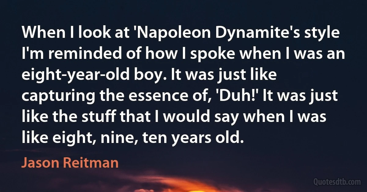 When I look at 'Napoleon Dynamite's style I'm reminded of how I spoke when I was an eight-year-old boy. It was just like capturing the essence of, 'Duh!' It was just like the stuff that I would say when I was like eight, nine, ten years old. (Jason Reitman)