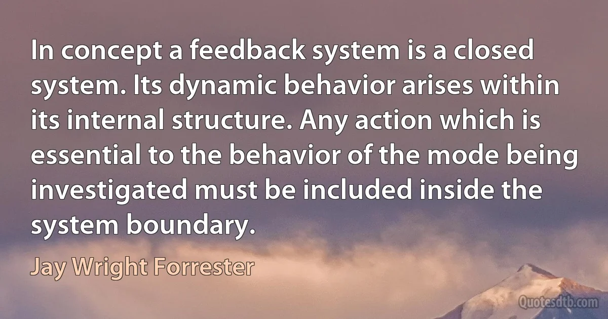 In concept a feedback system is a closed system. Its dynamic behavior arises within its internal structure. Any action which is essential to the behavior of the mode being investigated must be included inside the system boundary. (Jay Wright Forrester)