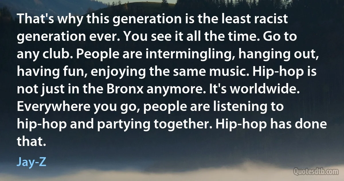 That's why this generation is the least racist generation ever. You see it all the time. Go to any club. People are intermingling, hanging out, having fun, enjoying the same music. Hip-hop is not just in the Bronx anymore. It's worldwide. Everywhere you go, people are listening to hip-hop and partying together. Hip-hop has done that. (Jay-Z)