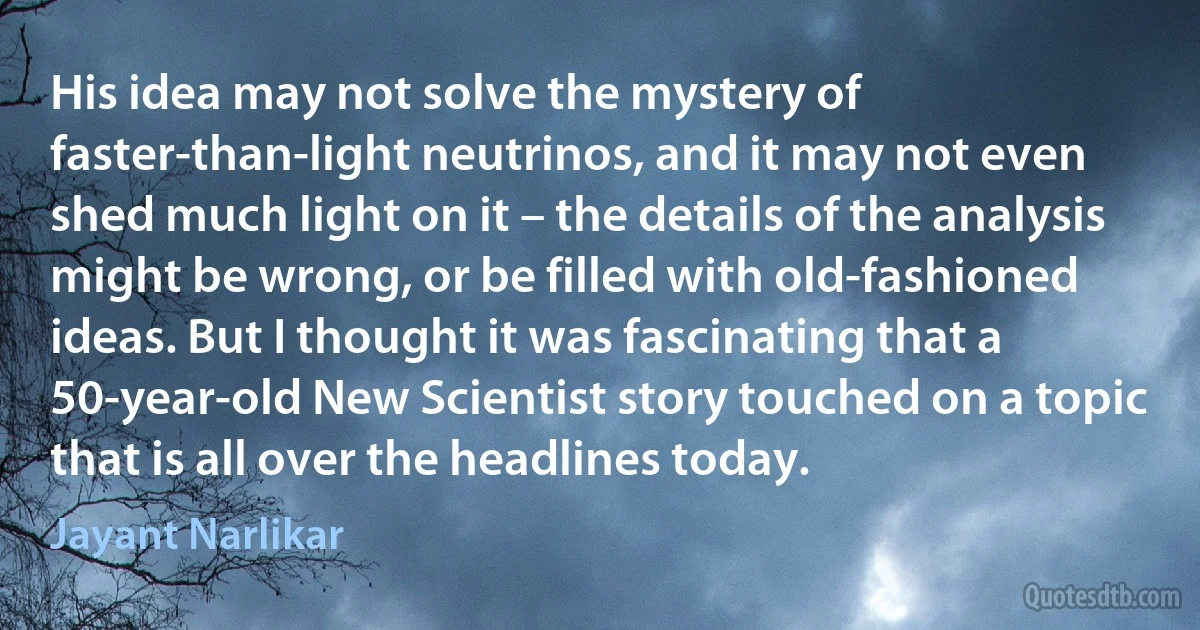 His idea may not solve the mystery of faster-than-light neutrinos, and it may not even shed much light on it – the details of the analysis might be wrong, or be filled with old-fashioned ideas. But I thought it was fascinating that a 50-year-old New Scientist story touched on a topic that is all over the headlines today. (Jayant Narlikar)