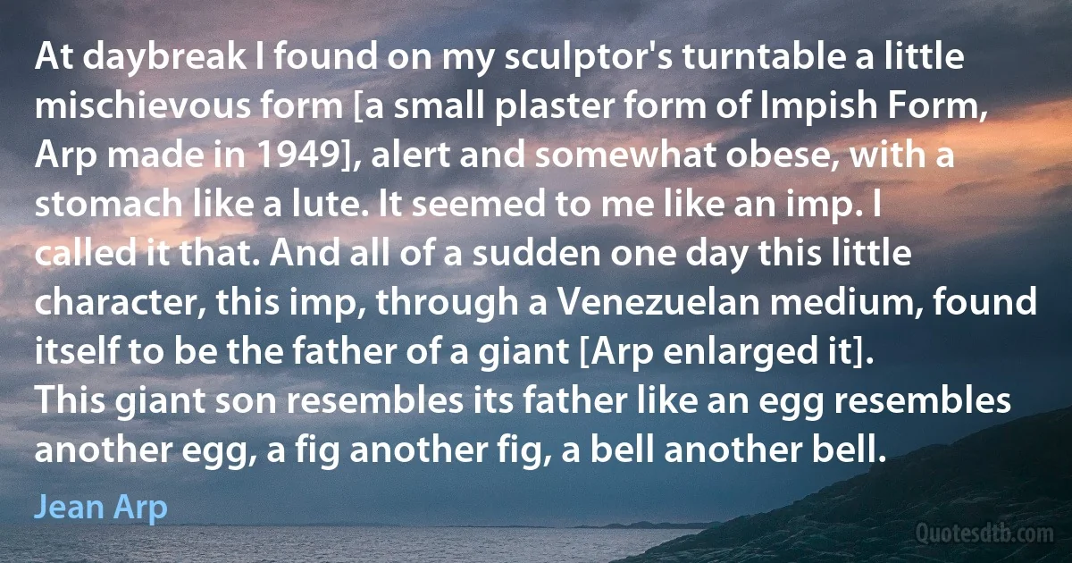 At daybreak I found on my sculptor's turntable a little mischievous form [a small plaster form of Impish Form, Arp made in 1949], alert and somewhat obese, with a stomach like a lute. It seemed to me like an imp. I called it that. And all of a sudden one day this little character, this imp, through a Venezuelan medium, found itself to be the father of a giant [Arp enlarged it]. This giant son resembles its father like an egg resembles another egg, a fig another fig, a bell another bell. (Jean Arp)