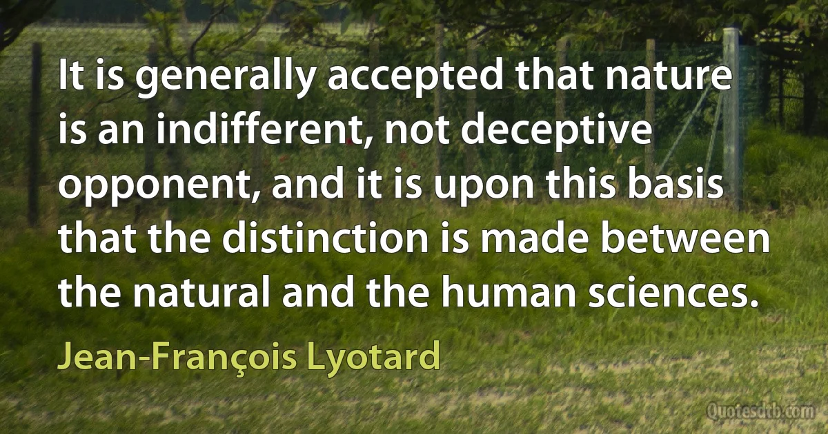 It is generally accepted that nature is an indifferent, not deceptive opponent, and it is upon this basis that the distinction is made between the natural and the human sciences. (Jean-François Lyotard)