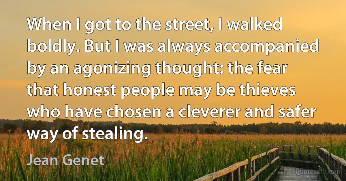 When I got to the street, I walked boldly. But I was always accompanied by an agonizing thought: the fear that honest people may be thieves who have chosen a cleverer and safer way of stealing. (Jean Genet)