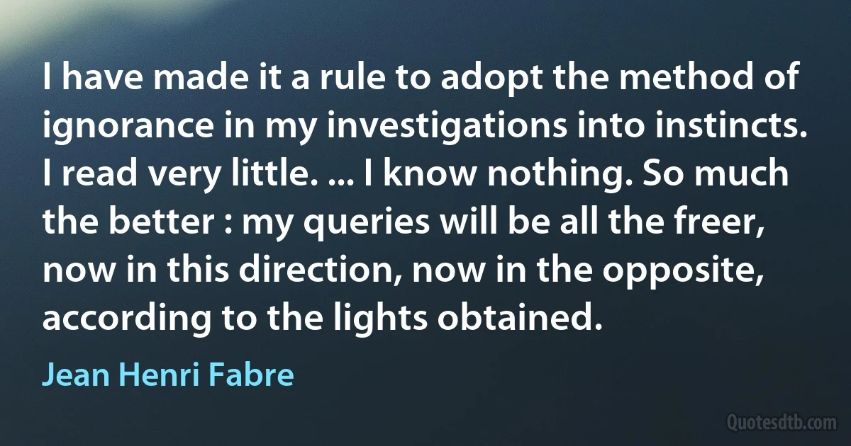 I have made it a rule to adopt the method of ignorance in my investigations into instincts. I read very little. ... I know nothing. So much the better : my queries will be all the freer, now in this direction, now in the opposite, according to the lights obtained. (Jean Henri Fabre)