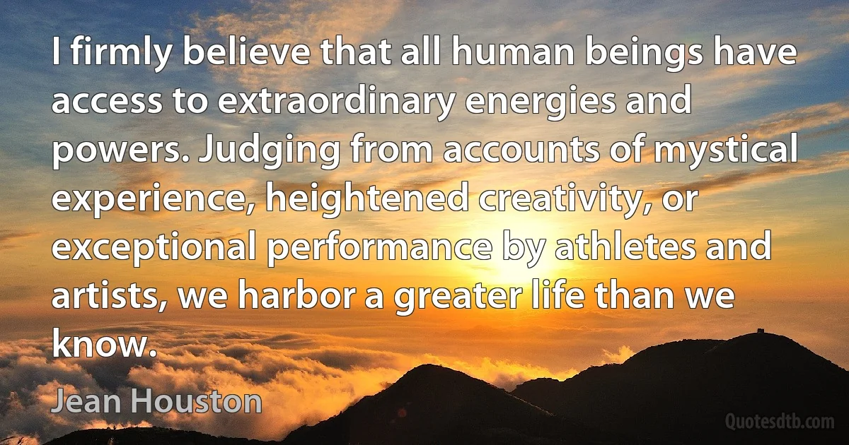 I firmly believe that all human beings have access to extraordinary energies and powers. Judging from accounts of mystical experience, heightened creativity, or exceptional performance by athletes and artists, we harbor a greater life than we know. (Jean Houston)