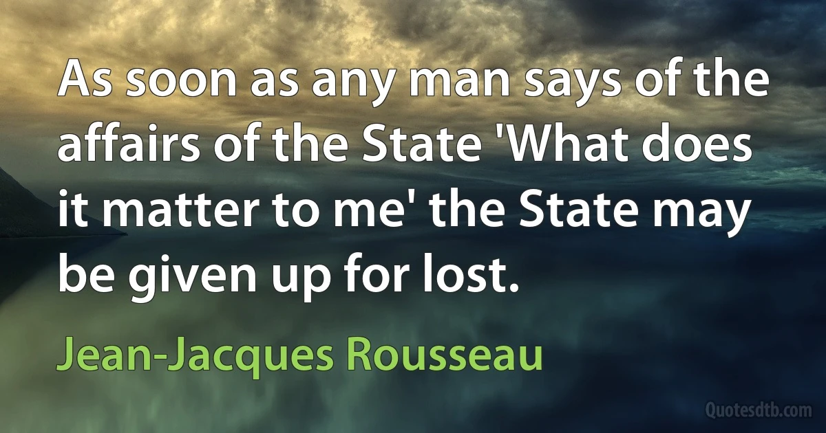 As soon as any man says of the affairs of the State 'What does it matter to me' the State may be given up for lost. (Jean-Jacques Rousseau)