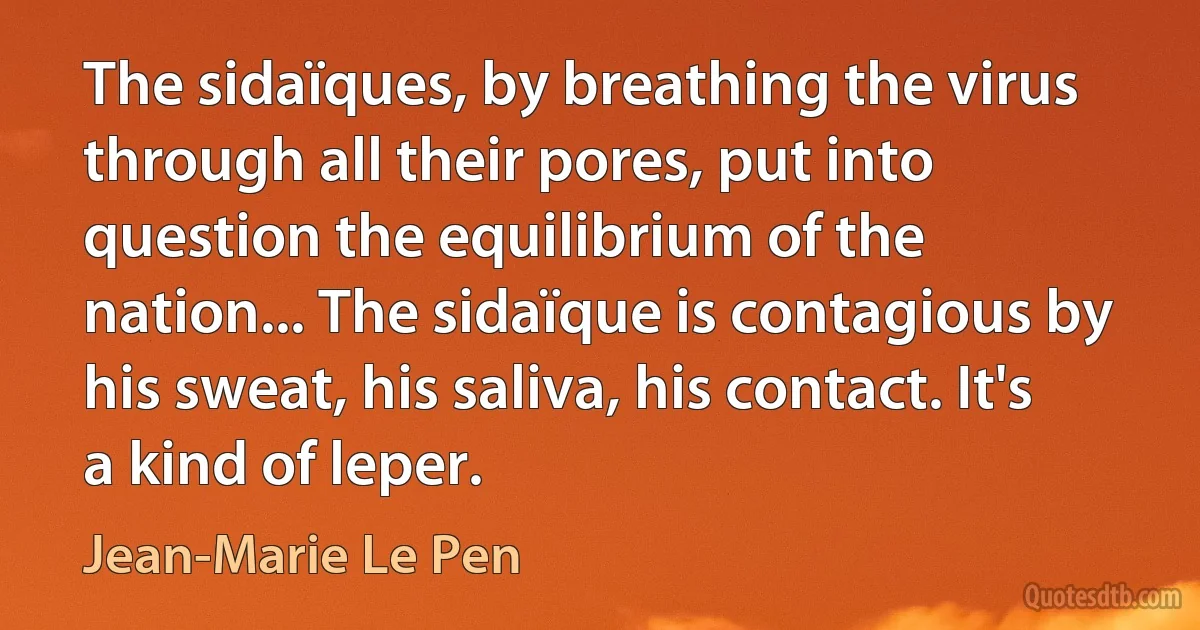 The sidaïques, by breathing the virus through all their pores, put into question the equilibrium of the nation... The sidaïque is contagious by his sweat, his saliva, his contact. It's a kind of leper. (Jean-Marie Le Pen)